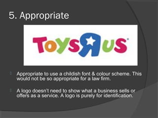 5. Appropriate
 Appropriate to use a childish font & colour scheme. This
would not be so appropriate for a law firm.
 A logo doesn’t need to show what a business sells or
offers as a service. A logo is purely for identification.
 