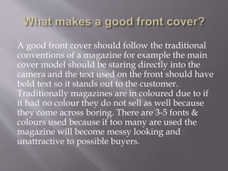 A good front cover should follow the traditional
conventions of a magazine for example the main
cover model should be staring directly into the
camera and the text used on the front should have
bold text so it stands out to the customer.
Traditionally magazines are in coloured due to if
it had no colour they do not sell as well because
they come across boring. There are 3-5 fonts &
colours used because if too many are used the
magazine will become messy looking and
unattractive to possible buyers.
 