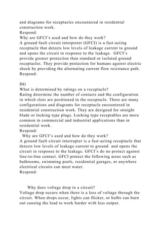 and diagrams for receptacles encountered in residential
construction work.
Respond:
Why are GFCI’s used and how do they work?
A ground fault circuit interpreter (GFCI) is a fast-acting
receptacle that detects low levels of leakage current to ground
and opens the circuit in response to the leakage. GFCI’s
provide greater protection than standard or isolated ground
receptacles. They provide protection for humans against electric
shock by providing the alternating current flow resistance path.
Respond:
DG
What is determined by ratings on a receptacle?
Rating determine the number of contacts and the configuration
in which slots are positioned in the receptacle. There are many
configurations and diagrams for receptacle encountered in
residential construction work. They are designed for straight
blade or locking type plugs. Locking type receptables are more
common in commercial and industrial applications than in
residential work.
Respond:
Why are GFCI’s used and how do they work?
A ground fault circuit interrupter is a fast-acting receptacle that
detects low levels of leakage current to ground and opens the
circuit in response to the leakage. GFCI’s do no protect against
line-to-line contact. GFCI protect the following areas such as
bathrooms, swimming pools, residential garages, or anywhere
electrical circuits can meet water.
Respond:
Why does voltage drop in a circuit?
Voltage drop occurs when there is a loss of voltage through the
circuit. When drops occur, lights can flicker, or bulbs can burn
out causing the load to work harder with less output.
 