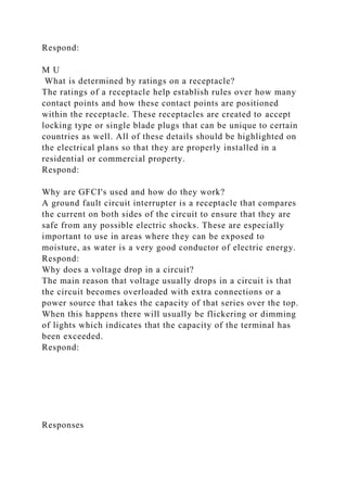Respond:
M U
What is determined by ratings on a receptacle?
The ratings of a receptacle help establish rules over how many
contact points and how these contact points are positioned
within the receptacle. These receptacles are created to accept
locking type or single blade plugs that can be unique to certain
countries as well. All of these details should be highlighted on
the electrical plans so that they are properly installed in a
residential or commercial property.
Respond:
Why are GFCI's used and how do they work?
A ground fault circuit interrupter is a receptacle that compares
the current on both sides of the circuit to ensure that they are
safe from any possible electric shocks. These are especially
important to use in areas where they can be exposed to
moisture, as water is a very good conductor of electric energy.
Respond:
Why does a voltage drop in a circuit?
The main reason that voltage usually drops in a circuit is that
the circuit becomes overloaded with extra connections or a
power source that takes the capacity of that series over the top.
When this happens there will usually be flickering or dimming
of lights which indicates that the capacity of the terminal has
been exceeded.
Respond:
Responses
 