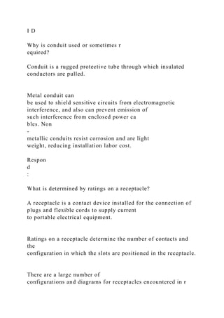 I D
Why is conduit used or sometimes r
equired?
Conduit is a rugged protective tube through which insulated
conductors are pulled.
Metal conduit can
be used to shield sensitive circuits from electromagnetic
interference, and also can prevent emission of
such interference from enclosed power ca
bles. Non
-
metallic conduits resist corrosion and are light
weight, reducing installation labor cost.
Respon
d
:
What is determined by ratings on a receptacle?
A receptacle is a contact device installed for the connection of
plugs and flexible cords to supply current
to portable electrical equipment.
Ratings on a receptacle determine the number of contacts and
the
configuration in which the slots are positioned in the receptacle.
There are a large number of
configurations and diagrams for receptacles encountered in r
 