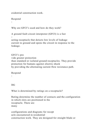 esidential construction work.
Respond
:
Why are GFCI’s used and how do they work?
A ground fault circuit interpreter (GFCI) is a fast
-
acting receptacle that detects low levels of leakage
current to ground and opens the circuit in response to the
leakage.
GFCI’s pro
vide greater protection
than standard or isolated ground receptacles. They provide
protection for humans against electric shock
by providing the alternating current flow resistance path.
Respond
:
DG
What is determined by ratings on a receptacle?
Rating determine the number of contacts and the configuration
in which slots are positioned in the
receptacle. There are
many
configurations and diagrams for recept
acle encountered in residential
construction work. They are designed for straight blade or
 
