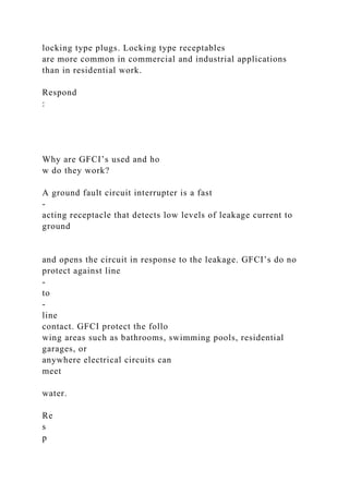 locking type plugs. Locking type receptables
are more common in commercial and industrial applications
than in residential work.
Respond
:
Why are GFCI’s used and ho
w do they work?
A ground fault circuit interrupter is a fast
-
acting receptacle that detects low levels of leakage current to
ground
and opens the circuit in response to the leakage. GFCI’s do no
protect against line
-
to
-
line
contact. GFCI protect the follo
wing areas such as bathrooms, swimming pools, residential
garages, or
anywhere electrical circuits can
meet
water.
Re
s
p
 
