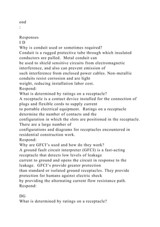 ond
:
Responses
I D
Why is conduit used or sometimes required?
Conduit is a rugged protective tube through which insulated
conductors are pulled. Metal conduit can
be used to shield sensitive circuits from electromagnetic
interference, and also can prevent emission of
such interference from enclosed power cables. Non-metallic
conduits resist corrosion and are light
weight, reducing installation labor cost.
Respond:
What is determined by ratings on a receptacle?
A receptacle is a contact device installed for the connection of
plugs and flexible cords to supply current
to portable electrical equipment. Ratings on a receptacle
determine the number of contacts and the
configuration in which the slots are positioned in the receptacle.
There are a large number of
configurations and diagrams for receptacles encountered in
residential construction work.
Respond:
Why are GFCI’s used and how do they work?
A ground fault circuit interpreter (GFCI) is a fast-acting
receptacle that detects low levels of leakage
current to ground and opens the circuit in response to the
leakage. GFCI’s provide greater protection
than standard or isolated ground receptacles. They provide
protection for humans against electric shock
by providing the alternating current flow resistance path.
Respond:
DG
What is determined by ratings on a receptacle?
 
