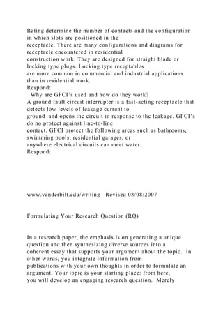 Rating determine the number of contacts and the configuration
in which slots are positioned in the
receptacle. There are many configurations and diagrams for
receptacle encountered in residential
construction work. They are designed for straight blade or
locking type plugs. Locking type receptables
are more common in commercial and industrial applications
than in residential work.
Respond:
Why are GFCI’s used and how do they work?
A ground fault circuit interrupter is a fast-acting receptacle that
detects low levels of leakage current to
ground and opens the circuit in response to the leakage. GFCI’s
do no protect against line-to-line
contact. GFCI protect the following areas such as bathrooms,
swimming pools, residential garages, or
anywhere electrical circuits can meet water.
Respond:
www.vanderbilt.edu/writing Revised 08/08/2007
Formulating Your Research Question (RQ)
In a research paper, the emphasis is on generating a unique
question and then synthesizing diverse sources into a
coherent essay that supports your argument about the topic. In
other words, you integrate information from
publications with your own thoughts in order to formulate an
argument. Your topic is your starting place: from here,
you will develop an engaging research question. Merely
 