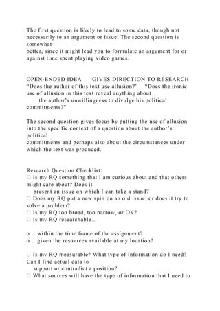 The first question is likely to lead to some data, though not
necessarily to an argument or issue. The second question is
somewhat
better, since it might lead you to formulate an argument for or
against time spent playing video games.
OPEN-ENDED IDEA GIVES DIRECTION TO RESEARCH
“Does the author of this text use allusion?” “Does the ironic
use of allusion in this text reveal anything about
the author’s unwillingness to divulge his political
commitments?”
The second question gives focus by putting the use of allusion
into the specific context of a question about the author’s
political
commitments and perhaps also about the circumstances under
which the text was produced.
Research Question Checklist:
hat others
might care about? Does it
present an issue on which I can take a stand?
solve a problem?
o …within the time frame of the assignment?
o …given the resources available at my location?
Can I find actual data to
support or contradict a position?
that I need to
 