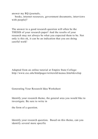 answer my RQ (journals,
books, internet resources, government documents, interviews
with people)?
The answer to a good research question will often be the
THESIS of your research paper! And the results of your
research may not always be what you expected them to be. Not
only is this ok, it can be an indication that you are doing
careful work!
Adapted from an online tutorial at Empire State College:
http://www.esc.edu/htmlpages/writerold/menus.htm#develop
Generating Your Research Idea Worksheet
Identify your research theme, the general area you would like to
investigate. Be sure to write in
the form of a question.
Identify your research question. Based on this theme, can you
identify several more specific
 