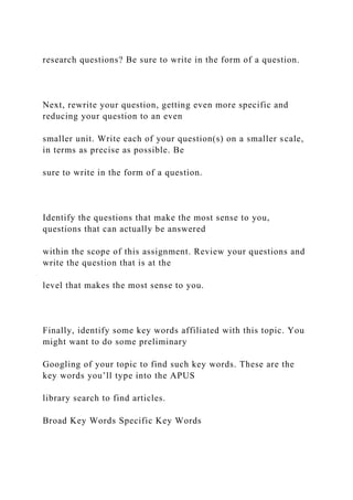 research questions? Be sure to write in the form of a question.
Next, rewrite your question, getting even more specific and
reducing your question to an even
smaller unit. Write each of your question(s) on a smaller scale,
in terms as precise as possible. Be
sure to write in the form of a question.
Identify the questions that make the most sense to you,
questions that can actually be answered
within the scope of this assignment. Review your questions and
write the question that is at the
level that makes the most sense to you.
Finally, identify some key words affiliated with this topic. You
might want to do some preliminary
Googling of your topic to find such key words. These are the
key words you’ll type into the APUS
library search to find articles.
Broad Key Words Specific Key Words
 