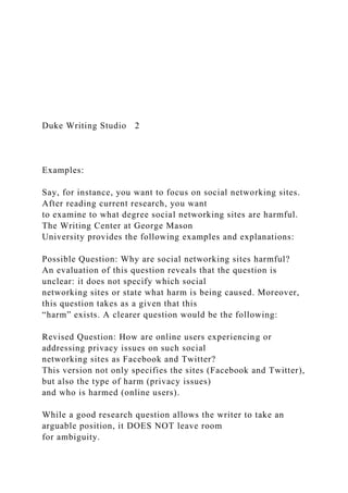 Duke Writing Studio 2
Examples:
Say, for instance, you want to focus on social networking sites.
After reading current research, you want
to examine to what degree social networking sites are harmful.
The Writing Center at George Mason
University provides the following examples and explanations:
Possible Question: Why are social networking sites harmful?
An evaluation of this question reveals that the question is
unclear: it does not specify which social
networking sites or state what harm is being caused. Moreover,
this question takes as a given that this
“harm” exists. A clearer question would be the following:
Revised Question: How are online users experiencing or
addressing privacy issues on such social
networking sites as Facebook and Twitter?
This version not only specifies the sites (Facebook and Twitter),
but also the type of harm (privacy issues)
and who is harmed (online users).
While a good research question allows the writer to take an
arguable position, it DOES NOT leave room
for ambiguity.
 