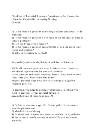 Checklist of Potential Research Questions in the Humanities
(from the Vanderbilt University Writing
Center):
1) Is the research question something I/others care about? Is it
arguable?
2) Is the research question a new spin on an old idea, or does it
solve a problem?
3) Is it too broad or too narrow?
4) Is the research question researchable within the given time
frame and location?
5) What information is needed?
Research Question in the Sciences and Social Sciences
While all research questions need to take a stand, there are
additional requirements for research questions
in the sciences and social sciences. That is, they need to have
repeatable data. Unreliable data in the
original research does not allow for a strong or arguable
research question.
In addition, you need to consider what kind of problem you
want to address. Is your research trying to
accomplish one of these four goals?1
1) Define or measure a specific fact or gather facts about a
specific phenomenon.
2) Match facts and theory.
3) Evaluate and compare two theories, models, or hypotheses.
4) Prove that a certain method is more effective than other
methods.
 