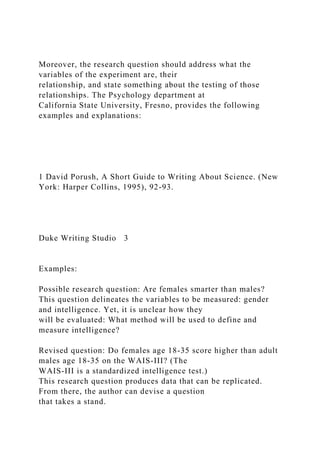 Moreover, the research question should address what the
variables of the experiment are, their
relationship, and state something about the testing of those
relationships. The Psychology department at
California State University, Fresno, provides the following
examples and explanations:
1 David Porush, A Short Guide to Writing About Science. (New
York: Harper Collins, 1995), 92-93.
Duke Writing Studio 3
Examples:
Possible research question: Are females smarter than males?
This question delineates the variables to be measured: gender
and intelligence. Yet, it is unclear how they
will be evaluated: What method will be used to define and
measure intelligence?
Revised question: Do females age 18-35 score higher than adult
males age 18-35 on the WAIS-III? (The
WAIS-III is a standardized intelligence test.)
This research question produces data that can be replicated.
From there, the author can devise a question
that takes a stand.
 