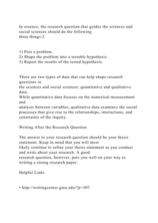 In essence, the research question that guides the sciences and
social sciences should do the following
three things:2
1) Post a problem.
2) Shape the problem into a testable hypothesis.
3) Report the results of the tested hypothesis.
There are two types of data that can help shape research
questions in
the sciences and social sciences: quantitative and qualitative
data.
While quantitative data focuses on the numerical measurement
and
analysis between variables, qualitative data examines the social
processes that give rise to the relationships, interactions, and
constraints of the inquiry.
Writing After the Research Question
The answer to your research question should be your thesis
statement. Keep in mind that you will most
likely continue to refine your thesis statement as you conduct
and write about your research. A good
research question, however, puts you well on your way to
writing a strong research paper.
Helpful Links
• http://writingcenter.gmu.edu/?p=307
 