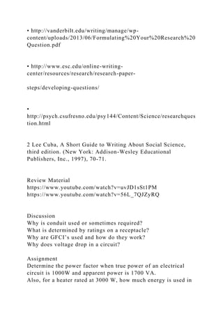 • http://vanderbilt.edu/writing/manage/wp-
content/uploads/2013/06/Formulating%20Your%20Research%20
Question.pdf
• http://www.esc.edu/online-writing-
center/resources/research/research-paper-
steps/developing-questions/
•
http://psych.csufresno.edu/psy144/Content/Science/researchques
tion.html
2 Lee Cuba, A Short Guide to Writing About Social Science,
third edition. (New York: Addison-Wesley Educational
Publishers, Inc., 1997), 70-71.
Review Material
https://www.youtube.com/watch?v=uvJD1sSt1PM
https://www.youtube.com/watch?v=56L_7QJZyRQ
Discussion
Why is conduit used or sometimes required?
What is determined by ratings on a receptacle?
Why are GFCI’s used and how do they work?
Why does voltage drop in a circuit?
Assignment
Determine the power factor when true power of an electrical
circuit is 1000W and apparent power is 1700 VA.
Also, for a heater rated at 3000 W, how much energy is used in
 