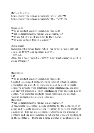 Review Material
https://www.youtube.com/watch?v=uvJD1sSt1PM
https://www.youtube.com/watch?v=56L_7QJZyRQ
Discussion
Why is conduit used or sometimes required?
What is determined by ratings on a receptacle?
Why are GFCI’s used and how do they work?
Why does voltage drop in a circuit?
Assignment
Determine the power factor when true power of an electrical
circuit is 1000W and apparent power is
1700 VA.
Also, for a heater rated at 3000 W, how much energy is used in
2 and 10 hours?
Responses
I D
Why is conduit used or sometimes required?
Conduit is a rugged protective tube through which insulated
conductors are pulled. Metal conduit can be used to shield
sensitive circuits from electromagnetic interference, and also
can prevent emission of such interference from enclosed power
cables. Non-metallic conduits resist corrosion and are light
weight, reducing installation labor cost.
Respond:
What is determined by ratings on a receptacle?
A receptacle is a contact device installed for the connection of
plugs and flexible cords to supply current to portable electrical
equipment. Ratings on a receptacle determine the number of
contacts and the configuration in which the slots are positioned
in the receptacle. There are a large number of configurations
 