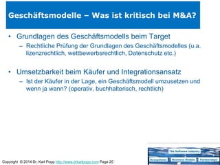 Copyright © 2014 Dr. Karl Popp http://www.drkarlpopp.com Page 20
Geschäftsmodelle – Was ist kritisch bei M&A?
• Grundlagen des Geschäftsmodells beim Target
– Rechtliche Prüfung der Grundlagen des Geschäftsmodelles (u.a.
lizenzrechtlich, wettbewerbsrechtlich, Datenschutz etc.)
• Umsetzbarkeit beim Käufer und Integrationsansatz
– Ist der Käufer in der Lage, ein Geschäftsmodell umzusetzen und
wenn ja wann? (operativ, buchhalterisch, rechtlich)
 