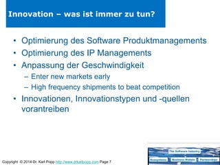 Copyright © 2014 Dr. Karl Popp http://www.drkarlpopp.com Page 7
Innovation – was ist immer zu tun?
• Optimierung des Software Produktmanagements
• Optimierung des IP Managements
• Anpassung der Geschwindigkeit
– Enter new markets early
– High frequency shipments to beat competition
• Innovationen, Innovationstypen und -quellen
vorantreiben
 