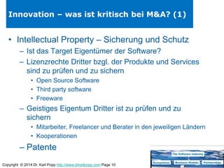 Copyright © 2014 Dr. Karl Popp http://www.drkarlpopp.com Page 10
Innovation – was ist kritisch bei M&A? (1)
• Intellectual Property – Sicherung und Schutz
– Ist das Target Eigentümer der Software?
– Lizenzrechte Dritter bzgl. der Produkte und Services
sind zu prüfen und zu sichern
• Open Source Software
• Third party software
• Freeware
– Geistiges Eigentum Dritter ist zu prüfen und zu
sichern
• Mitarbeiter, Freelancer und Berater in den jeweiligen Ländern
• Kooperationen
– Patente
 
