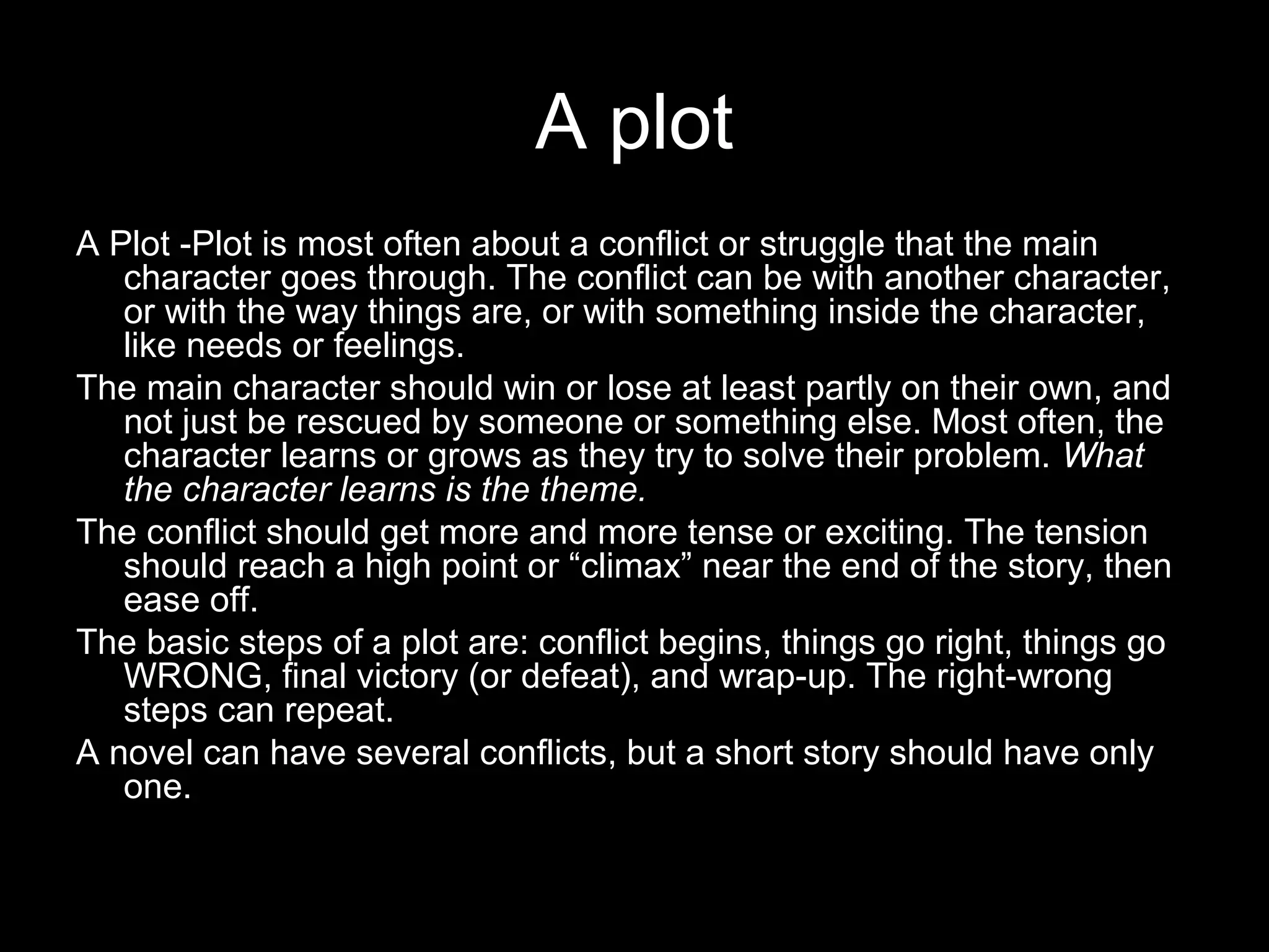 A plot
A Plot -Plot is most often about a conflict or struggle that the main
   character goes through. The conflict can be with another character,
   or with the way things are, or with something inside the character,
   like needs or feelings.
The main character should win or lose at least partly on their own, and
   not just be rescued by someone or something else. Most often, the
   character learns or grows as they try to solve their problem. What
   the character learns is the theme.
The conflict should get more and more tense or exciting. The tension
   should reach a high point or “climax” near the end of the story, then
   ease off.
The basic steps of a plot are: conflict begins, things go right, things go
   WRONG, final victory (or defeat), and wrap-up. The right-wrong
   steps can repeat.
A novel can have several conflicts, but a short story should have only
   one.
 