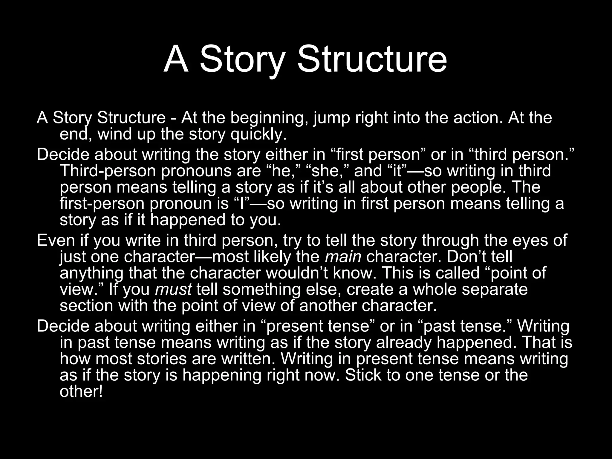 A Story Structure
A Story Structure - At the beginning, jump right into the action. At the
   end, wind up the story quickly.
Decide about writing the story either in “first person” or in “third person.”
   Third-person pronouns are “he,” “she,” and “it”—so writing in third
   person means telling a story as if it’s all about other people. The
   first-person pronoun is “I”—so writing in first person means telling a
   story as if it happened to you.
Even if you write in third person, try to tell the story through the eyes of
   just one character—most likely the main character. Don’t tell
   anything that the character wouldn’t know. This is called “point of
   view.” If you must tell something else, create a whole separate
   section with the point of view of another character.
Decide about writing either in “present tense” or in “past tense.” Writing
   in past tense means writing as if the story already happened. That is
   how most stories are written. Writing in present tense means writing
   as if the story is happening right now. Stick to one tense or the
   other!
 
