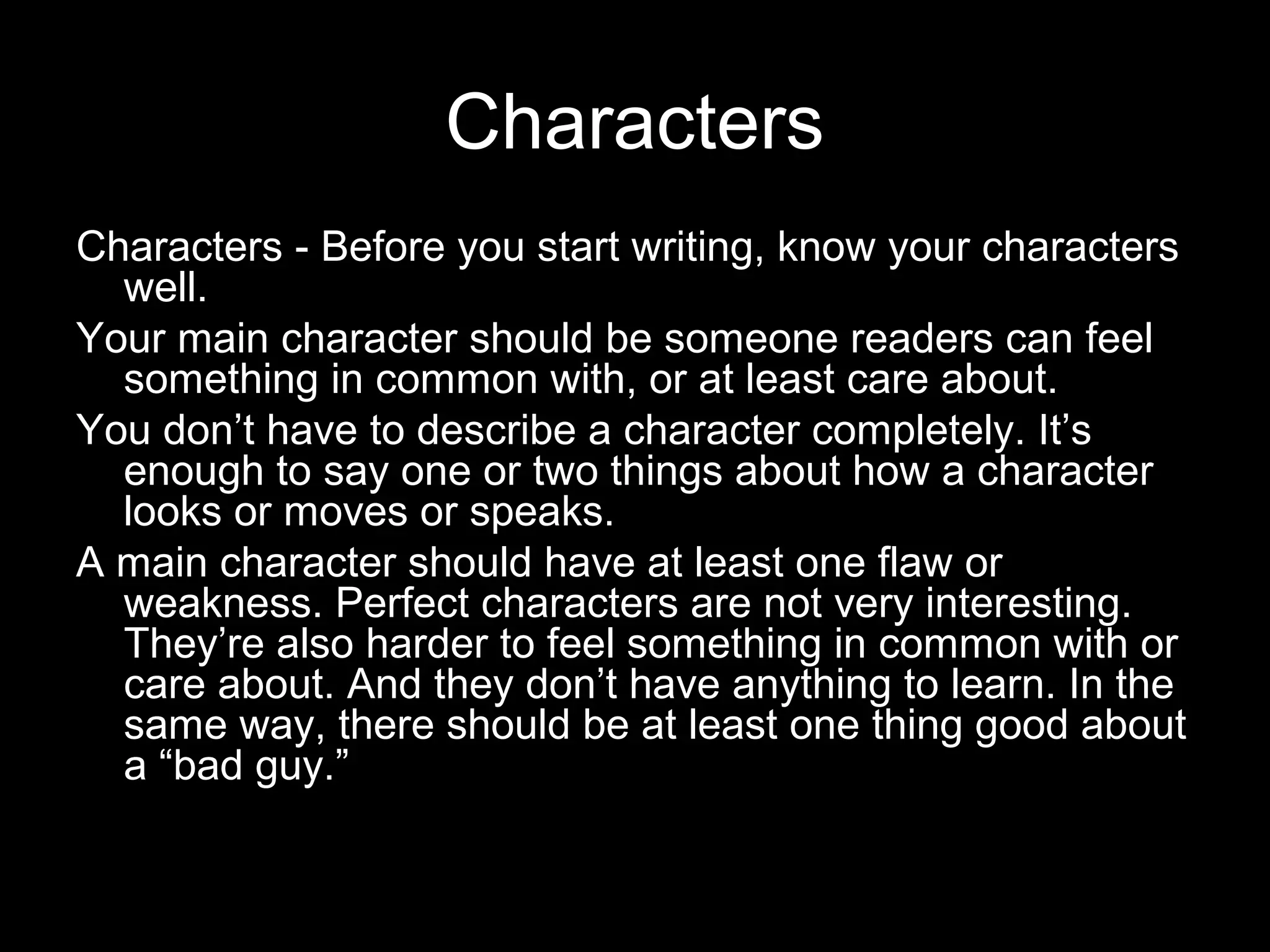 Characters
Characters - Before you start writing, know your characters
  well.
Your main character should be someone readers can feel
  something in common with, or at least care about.
You don’t have to describe a character completely. It’s
  enough to say one or two things about how a character
  looks or moves or speaks.
A main character should have at least one flaw or
  weakness. Perfect characters are not very interesting.
  They’re also harder to feel something in common with or
  care about. And they don’t have anything to learn. In the
  same way, there should be at least one thing good about
  a “bad guy.”
 