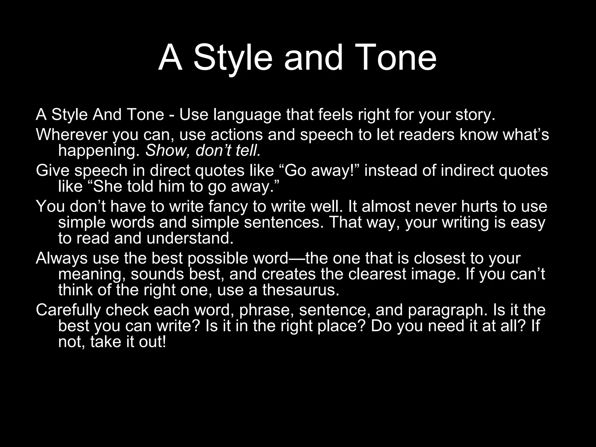 A Style and Tone
A Style And Tone - Use language that feels right for your story.
Wherever you can, use actions and speech to let readers know what’s
   happening. Show, don’t tell.
Give speech in direct quotes like “Go away!” instead of indirect quotes
   like “She told him to go away.”
You don’t have to write fancy to write well. It almost never hurts to use
   simple words and simple sentences. That way, your writing is easy
   to read and understand.
Always use the best possible word—the one that is closest to your
   meaning, sounds best, and creates the clearest image. If you can’t
   think of the right one, use a thesaurus.
Carefully check each word, phrase, sentence, and paragraph. Is it the
   best you can write? Is it in the right place? Do you need it at all? If
   not, take it out!
 