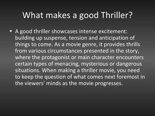 What makes a good Thriller? A good thriller showcases intense excitement: building up suspense, tension and anticipation of things to come. As a movie genre, it provides thrills from various circumstances presented in the story, where the protagonist or main character encounters certain types of menacing, mysterious or dangerous situations. When making a thriller movie, you need to keep the question of what comes next foremost in the viewers' minds as the movie progresses. 