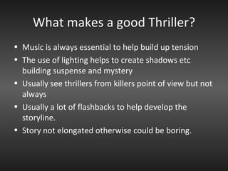 What makes a good Thriller? Music is always essential to help build up tension The use of lighting helps to create shadows etc building suspense and mystery Usually see thrillers from killers point of view but not always Usually a lot of flashbacks to help develop the storyline. Story not elongated otherwise could be boring. 