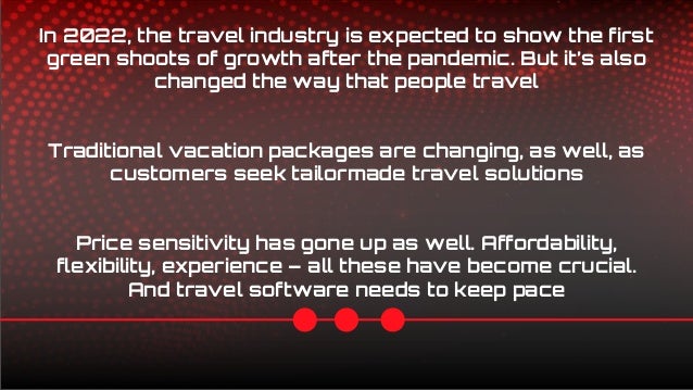 In 2022, the travel industry is expected to show the first
green shoots of growth after the pandemic. But it’s also
changed the way that people travel
Traditional vacation packages are changing, as well, as
customers seek tailormade travel solutions
Price sensitivity has gone up as well. Affordability,
flexibility, experience – all these have become crucial.
And travel software needs to keep pace
 