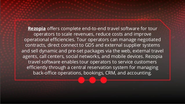 Rezopia offers complete end-to-end travel software for tour
operators to scale revenues, reduce costs and improve
operational efficiencies. Tour operators can manage negotiated
contracts, direct connect to GDS and external supplier systems
and sell dynamic and pre-set packages via the web, external travel
agents, call centers, social networks, and mobile devices. Rezopia
travel software enables tour operators to service customers
efficiently through a central reservation system for managing
back-office operations, bookings, CRM, and accounting.
 