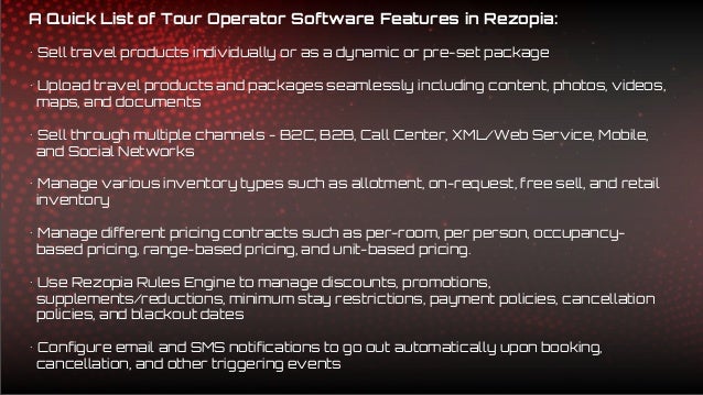 A Quick List of Tour Operator Software Features in Rezopia:
• Sell travel products individually or as a dynamic or pre-set package
• Upload travel products and packages seamlessly including content, photos, videos,
maps, and documents
• Sell through multiple channels - B2C, B2B, Call Center, XML/Web Service, Mobile,
and Social Networks
• Manage various inventory types such as allotment, on-request, free sell, and retail
inventory
• Manage different pricing contracts such as per-room, per person, occupancy-
based pricing, range-based pricing, and unit-based pricing.
• Use Rezopia Rules Engine to manage discounts, promotions,
supplements/reductions, minimum stay restrictions, payment policies, cancellation
policies, and blackout dates
• Configure email and SMS notifications to go out automatically upon booking,
cancellation, and other triggering events
 