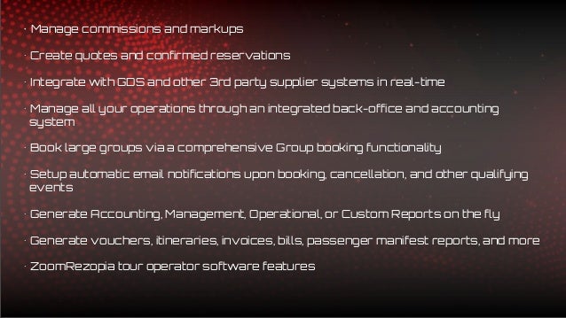 • Manage commissions and markups
• Create quotes and confirmed reservations
• Integrate with GDS and other 3rd party supplier systems in real-time
• Manage all your operations through an integrated back-office and accounting
system
• Book large groups via a comprehensive Group booking functionality
• Setup automatic email notifications upon booking, cancellation, and other qualifying
events
• Generate Accounting, Management, Operational, or Custom Reports on the fly
• Generate vouchers, itineraries, invoices, bills, passenger manifest reports, and more
• ZoomRezopia tour operator software features
 