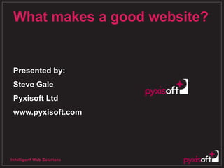 What makes a good website? Presented by: Steve Gale Pyxisoft Ltd www.pyxisoft.com 