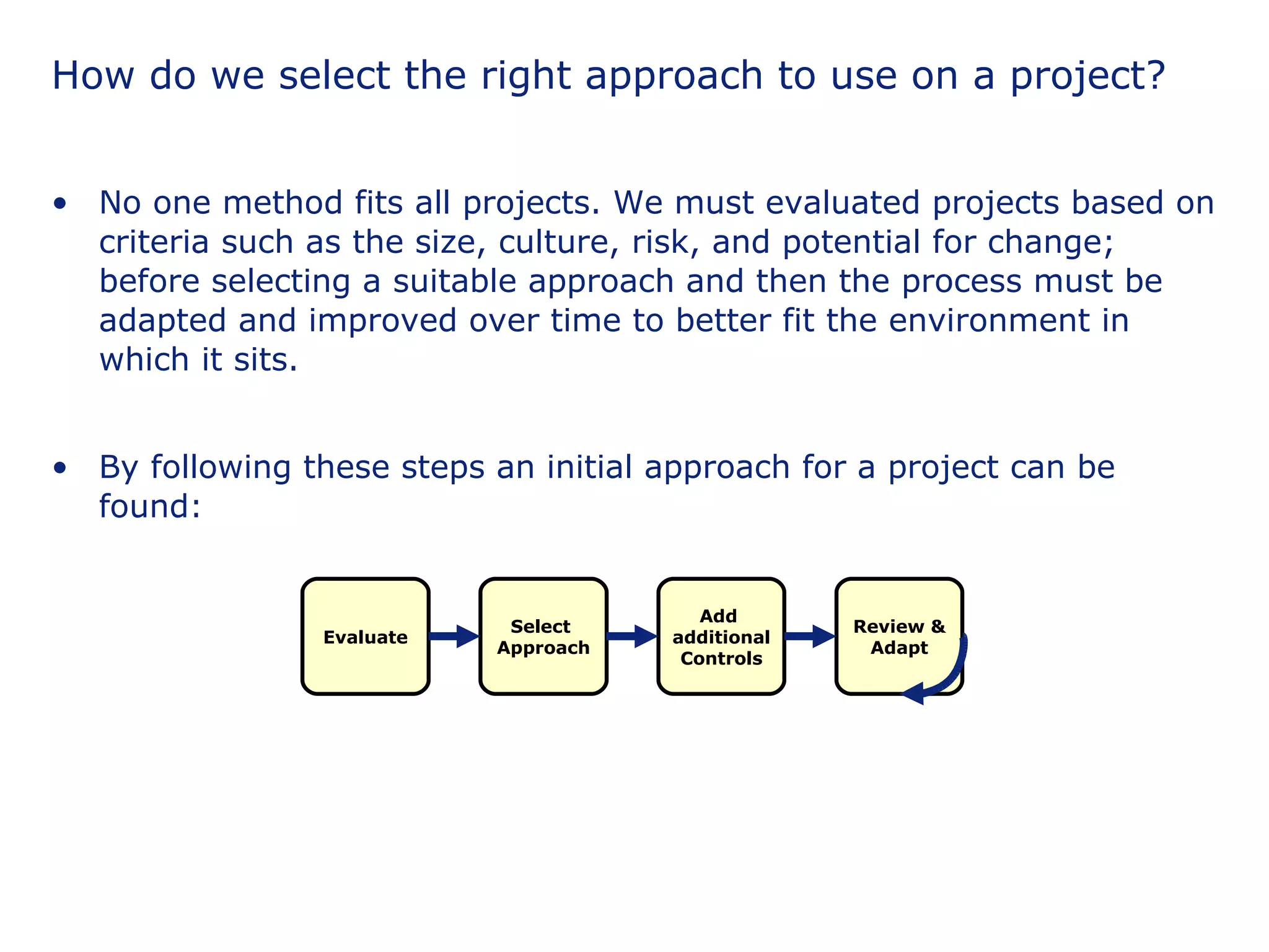 How do we select the right approach to use on a project? No one method fits all projects. We must evaluated projects based on criteria such as the size, culture, risk, and potential for change; before selecting a suitable approach and then the process must be adapted and improved over time to better fit the environment in which it sits. By following these steps an initial approach for a project can be found: Evaluate Add  additional Controls Select  Approach Review & Adapt 