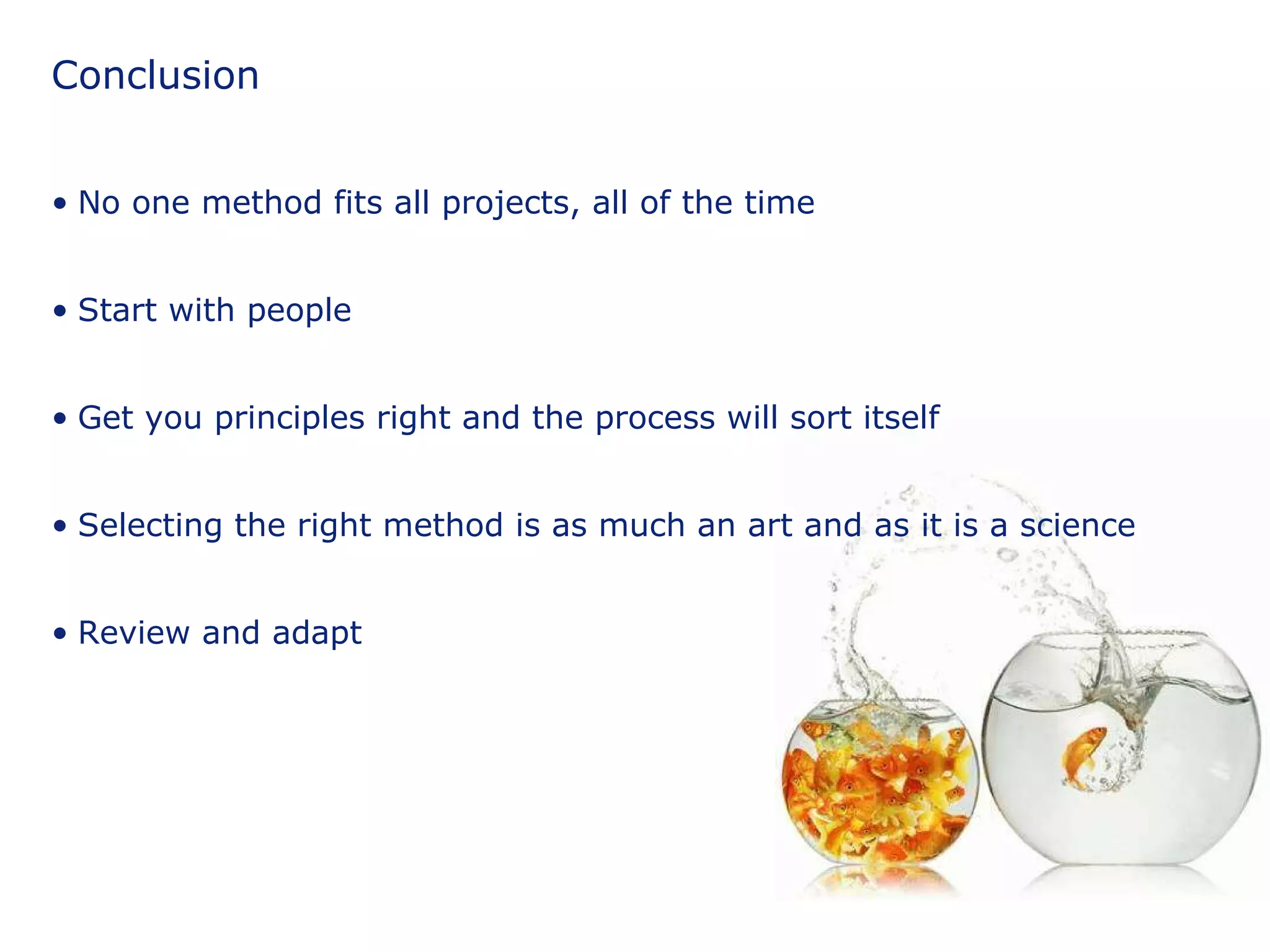 Conclusion No one method fits all projects, all of the time Start with people Get you principles right and the process will sort itself Selecting the right method is as much an art and as it is a science Review and adapt 
