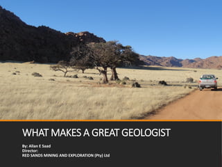 WHAT MAKES A GREAT GEOLOGIST
By: Allan E Saad
Director:
RED SANDS MINING AND EXPLORATION (Pty) Ltd
 
