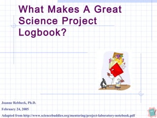 What Makes A Great
Science Project
Logbook?
Joanne Rebbeck, Ph.D.
February 24, 2005
Adapted from http://www.sciencebuddies.org/mentoring/project-laboratory-notebook.pdf
 