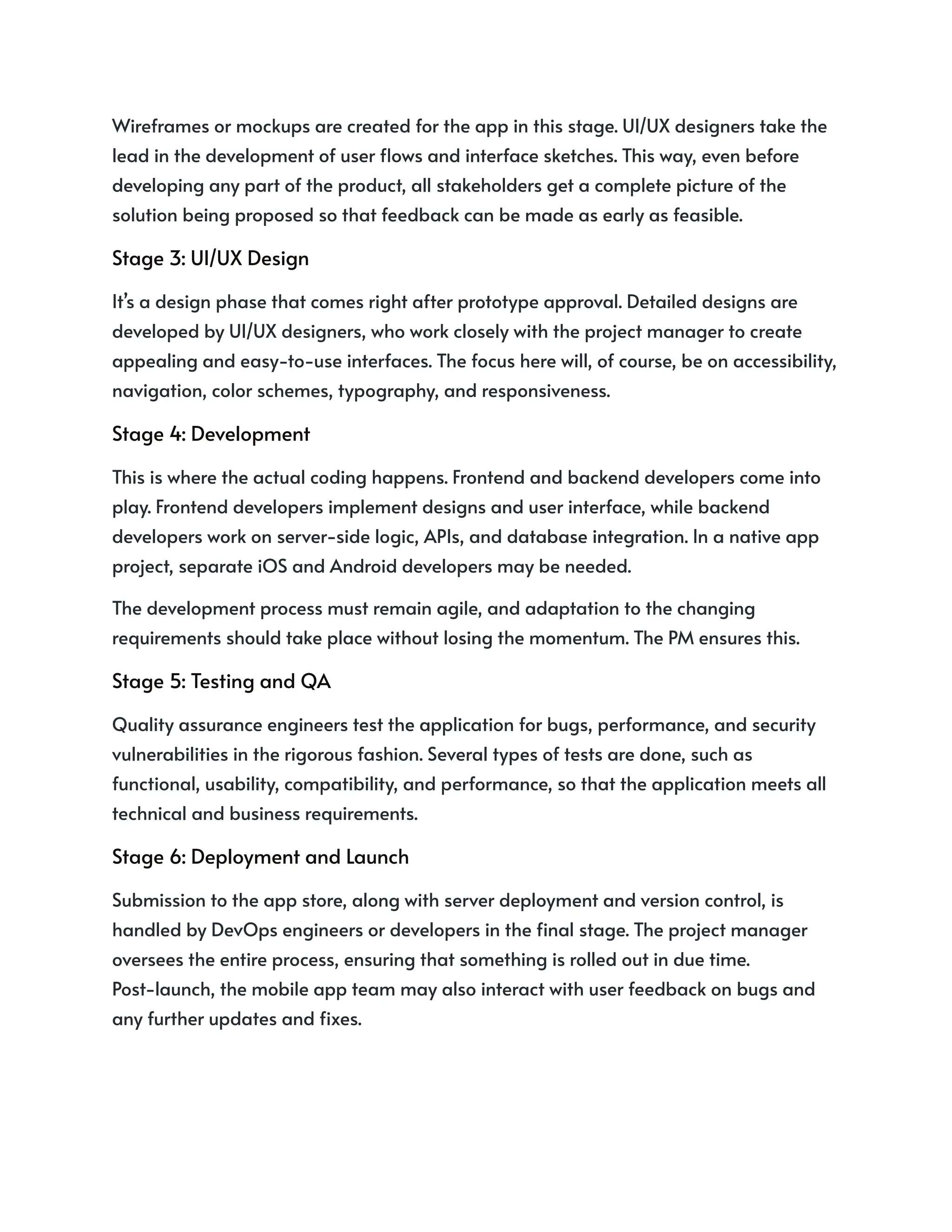 Wireframes or mockups are created for the app in this stage. UI/UX designers take the
lead in the development of user flows and interface sketches. This way, even before
developing any part of the product, all stakeholders get a complete picture of the
solution being proposed so that feedback can be made as early as feasible.
Stage 3: UI/UX Design
It’s a design phase that comes right after prototype approval. Detailed designs are
developed by UI/UX designers, who work closely with the project manager to create
appealing and easy-to-use interfaces. The focus here will, of course, be on accessibility,
navigation, color schemes, typography, and responsiveness.
Stage 4: Development
This is where the actual coding happens. Frontend and backend developers come into
play. Frontend developers implement designs and user interface, while backend
developers work on server-side logic, APIs, and database integration. In a native app
project, separate iOS and Android developers may be needed.
The development process must remain agile, and adaptation to the changing
requirements should take place without losing the momentum. The PM ensures this.
Stage 5: Testing and QA
Quality assurance engineers test the application for bugs, performance, and security
vulnerabilities in the rigorous fashion. Several types of tests are done, such as
functional, usability, compatibility, and performance, so that the application meets all
technical and business requirements.
Stage 6: Deployment and Launch
Submission to the app store, along with server deployment and version control, is
handled by DevOps engineers or developers in the final stage. The project manager
oversees the entire process, ensuring that something is rolled out in due time.
Post-launch, the mobile app team may also interact with user feedback on bugs and
any further updates and fixes.
 