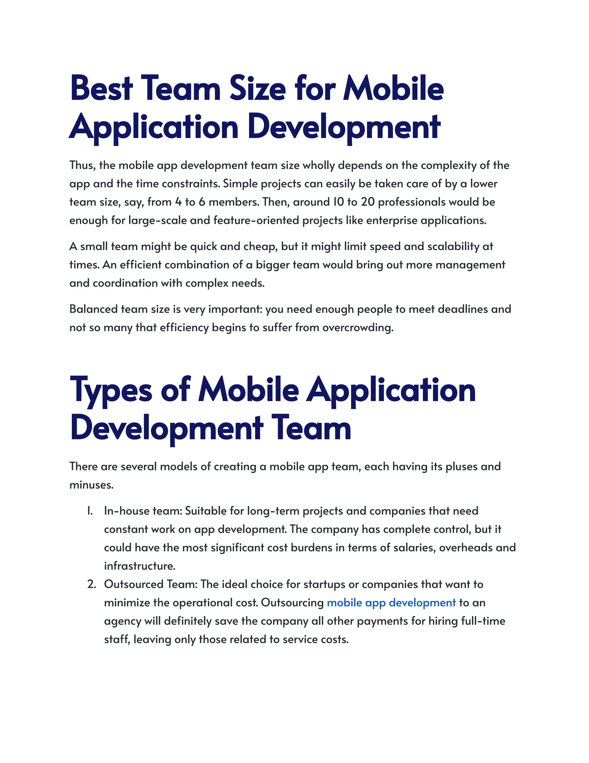 BestTeamSizeforMobile
ApplicationDevelopment
Thus, the mobile app development team size wholly depends on the complexity of the
app and the time constraints. Simple projects can easily be taken care of by a lower
team size, say, from 4 to 6 members. Then, around 10 to 20 professionals would be
enough for large-scale and feature-oriented projects like enterprise applications.
A small team might be quick and cheap, but it might limit speed and scalability at
times. An efficient combination of a bigger team would bring out more management
and coordination with complex needs.
Balanced team size is very important: you need enough people to meet deadlines and
not so many that efficiency begins to suffer from overcrowding.
TypesofMobileApplication
DevelopmentTeam
There are several models of creating a mobile app team, each having its pluses and
minuses.
1.​ In-house team: Suitable for long-term projects and companies that need
constant work on app development. The company has complete control, but it
could have the most significant cost burdens in terms of salaries, overheads and
infrastructure.
2.​ Outsourced Team: The ideal choice for startups or companies that want to
minimize the operational cost. Outsourcing mobile app development to an
agency will definitely save the company all other payments for hiring full-time
staff, leaving only those related to service costs.
 