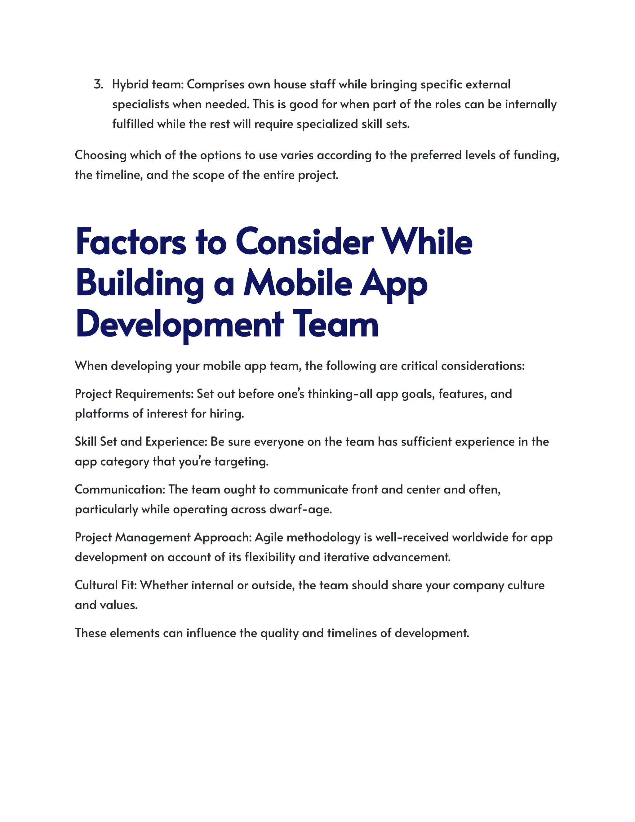 3.​ Hybrid team: Comprises own house staff while bringing specific external
specialists when needed. This is good for when part of the roles can be internally
fulfilled while the rest will require specialized skill sets.
Choosing which of the options to use varies according to the preferred levels of funding,
the timeline, and the scope of the entire project.
FactorstoConsiderWhile
BuildingaMobileApp
DevelopmentTeam
When developing your mobile app team, the following are critical considerations:
Project Requirements: Set out before one’s thinking-all app goals, features, and
platforms of interest for hiring.
Skill Set and Experience: Be sure everyone on the team has sufficient experience in the
app category that you’re targeting.
Communication: The team ought to communicate front and center and often,
particularly while operating across dwarf-age.
Project Management Approach: Agile methodology is well-received worldwide for app
development on account of its flexibility and iterative advancement.
Cultural Fit: Whether internal or outside, the team should share your company culture
and values.
These elements can influence the quality and timelines of development.
 