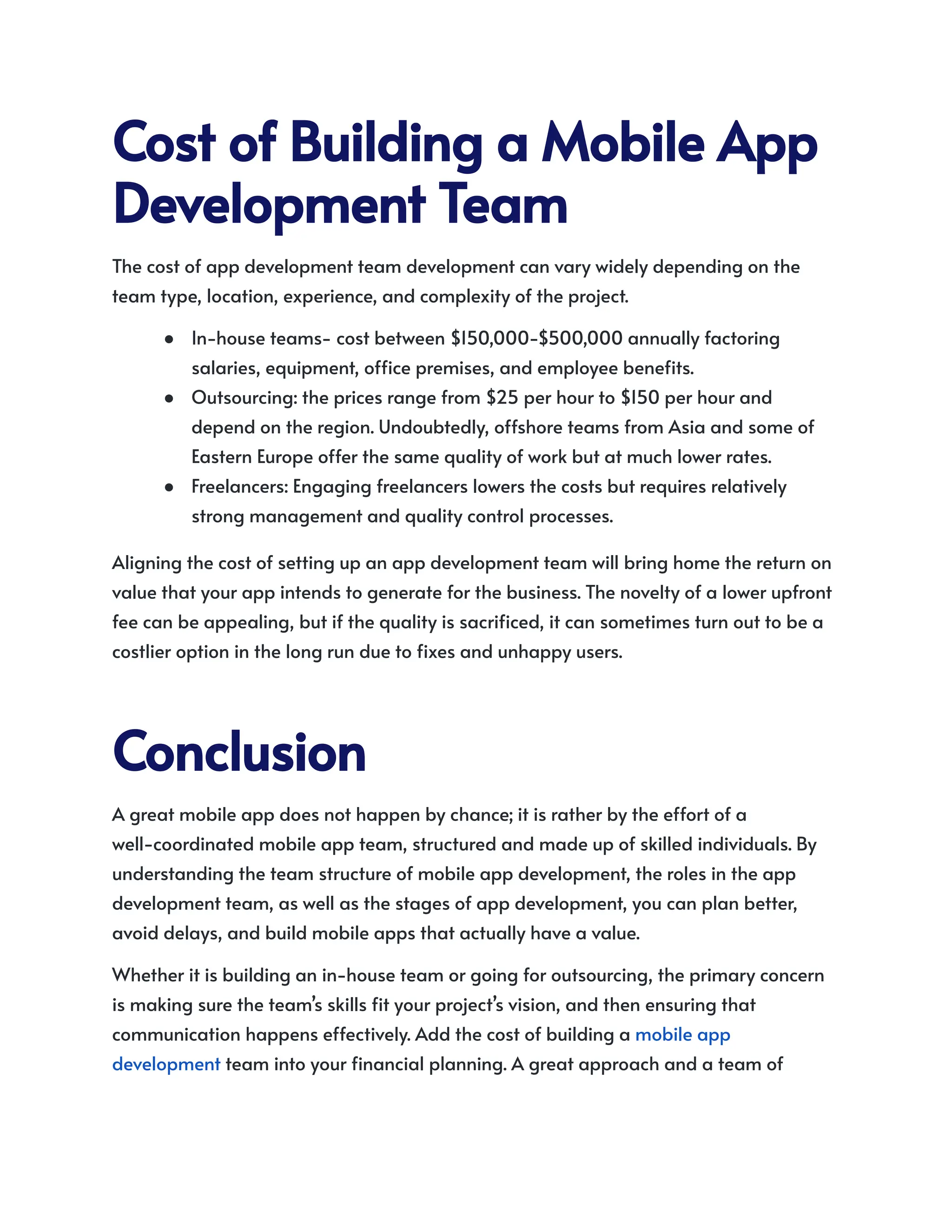 CostofBuildingaMobileApp
DevelopmentTeam
The cost of app development team development can vary widely depending on the
team type, location, experience, and complexity of the project.
●​ In-house teams- cost between $150,000-$500,000 annually factoring
salaries, equipment, office premises, and employee benefits.
●​ Outsourcing: the prices range from $25 per hour to $150 per hour and
depend on the region. Undoubtedly, offshore teams from Asia and some of
Eastern Europe offer the same quality of work but at much lower rates.
●​ Freelancers: Engaging freelancers lowers the costs but requires relatively
strong management and quality control processes.
Aligning the cost of setting up an app development team will bring home the return on
value that your app intends to generate for the business. The novelty of a lower upfront
fee can be appealing, but if the quality is sacrificed, it can sometimes turn out to be a
costlier option in the long run due to fixes and unhappy users.
Conclusion
A great mobile app does not happen by chance; it is rather by the effort of a
well-coordinated mobile app team, structured and made up of skilled individuals. By
understanding the team structure of mobile app development, the roles in the app
development team, as well as the stages of app development, you can plan better,
avoid delays, and build mobile apps that actually have a value.
Whether it is building an in-house team or going for outsourcing, the primary concern
is making sure the team’s skills fit your project’s vision, and then ensuring that
communication happens effectively. Add the cost of building a mobile app
development team into your financial planning. A great approach and a team of ​
 