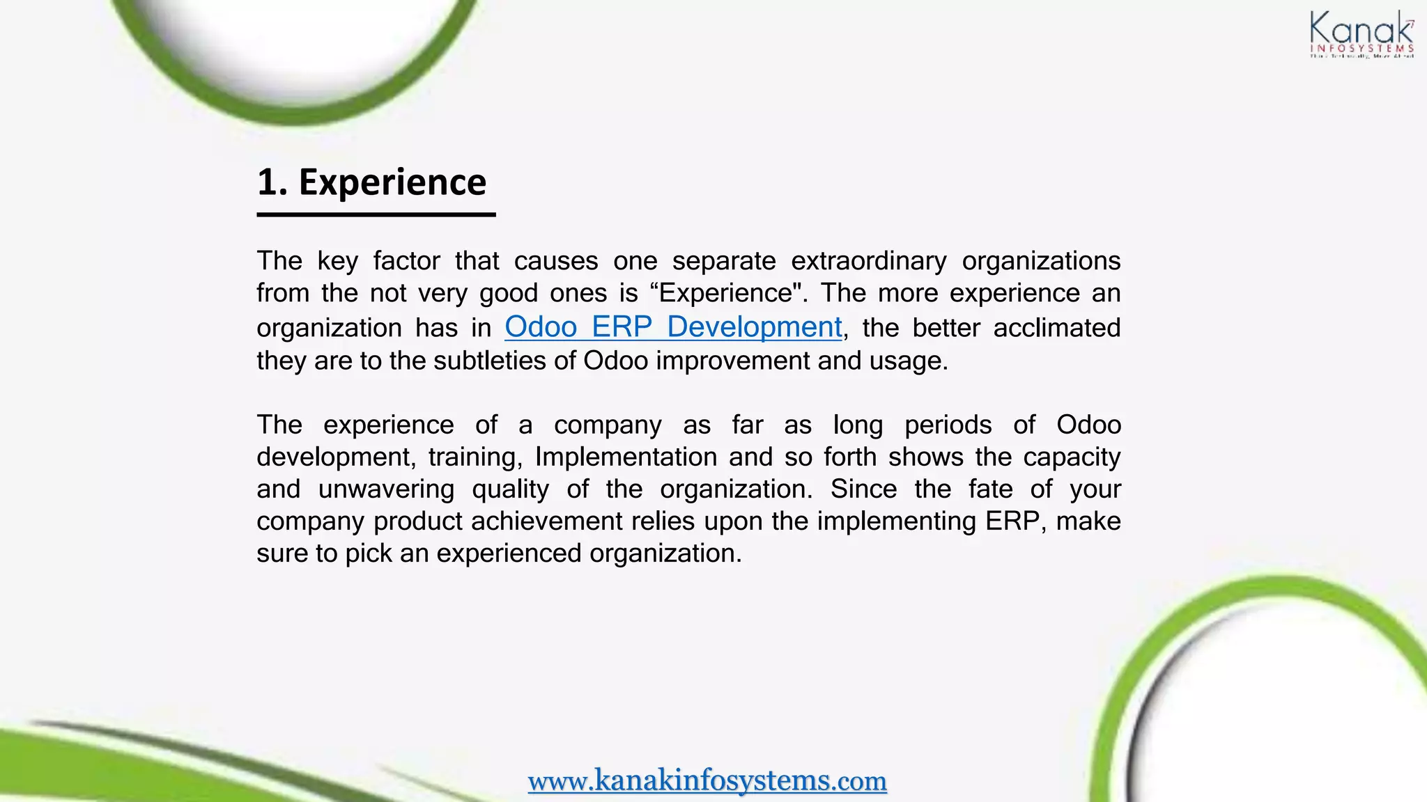 1. Experience
The key factor that causes one separate extraordinary organizations
from the not very good ones is “Experience". The more experience an
organization has in Odoo ERP Development, the better acclimated
they are to the subtleties of Odoo improvement and usage.
The experience of a company as far as long periods of Odoo
development, training, Implementation and so forth shows the capacity
and unwavering quality of the organization. Since the fate of your
company product achievement relies upon the implementing ERP, make
sure to pick an experienced organization.
www.kanakinfosystems.com
 