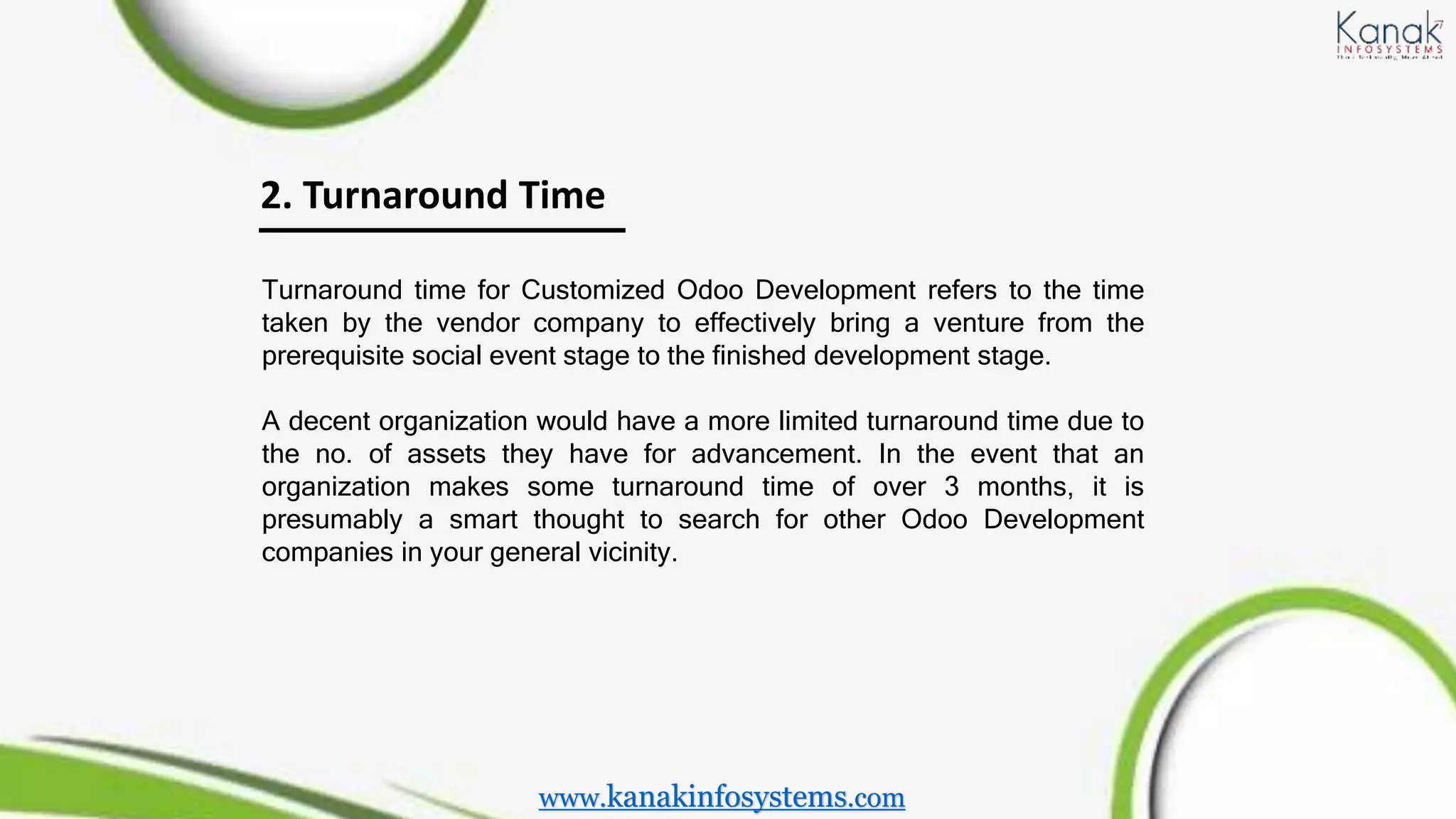 2. Turnaround Time
Turnaround time for Customized Odoo Development refers to the time
taken by the vendor company to effectively bring a venture from the
prerequisite social event stage to the finished development stage.
A decent organization would have a more limited turnaround time due to
the no. of assets they have for advancement. In the event that an
organization makes some turnaround time of over 3 months, it is
presumably a smart thought to search for other Odoo Development
companies in your general vicinity.
www.kanakinfosystems.com
 