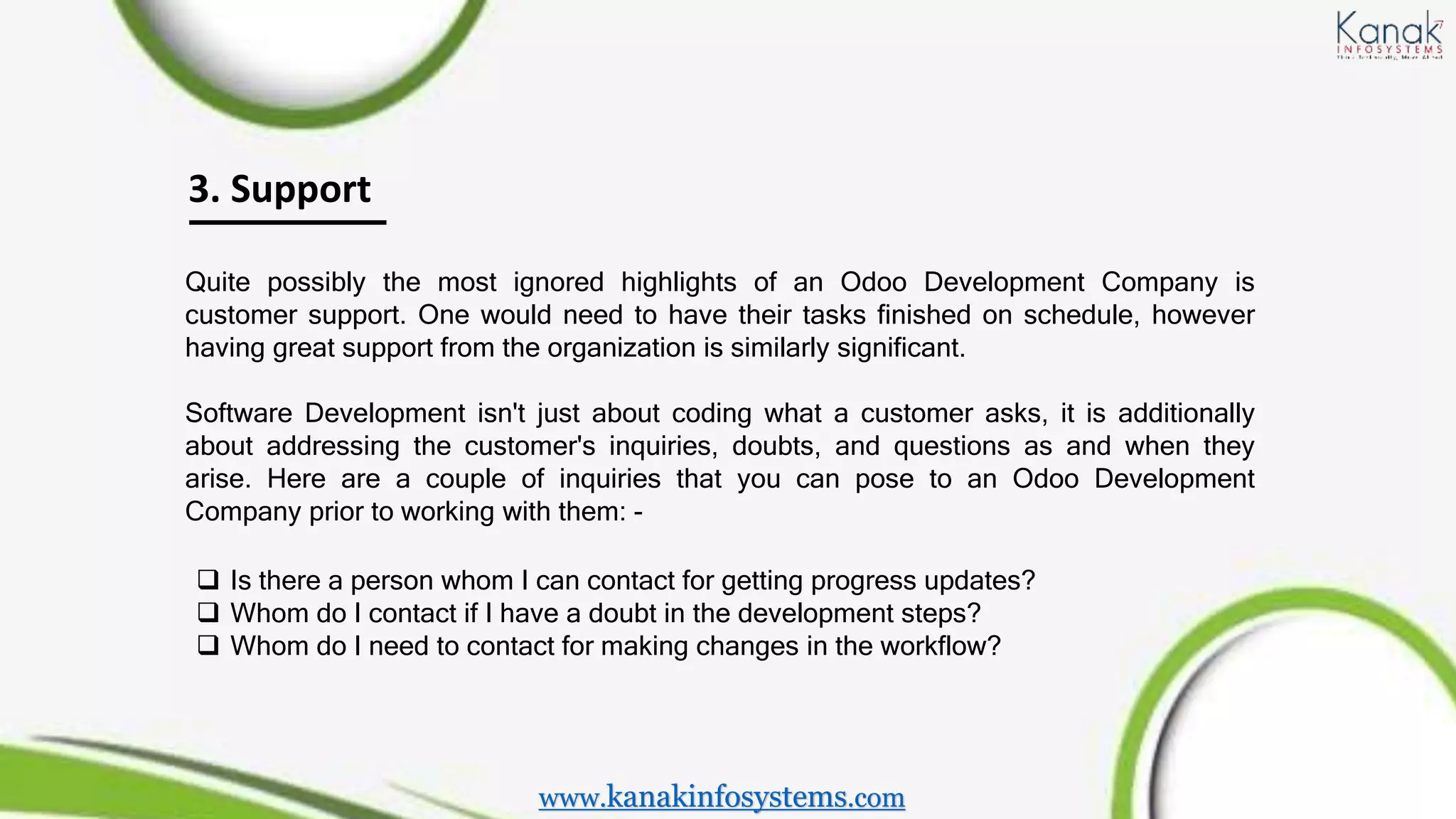 3. Support
Quite possibly the most ignored highlights of an Odoo Development Company is
customer support. One would need to have their tasks finished on schedule, however
having great support from the organization is similarly significant.
Software Development isn't just about coding what a customer asks, it is additionally
about addressing the customer's inquiries, doubts, and questions as and when they
arise. Here are a couple of inquiries that you can pose to an Odoo Development
Company prior to working with them: -
 Is there a person whom I can contact for getting progress updates?
 Whom do I contact if I have a doubt in the development steps?
 Whom do I need to contact for making changes in the workflow?
www.kanakinfosystems.com
 