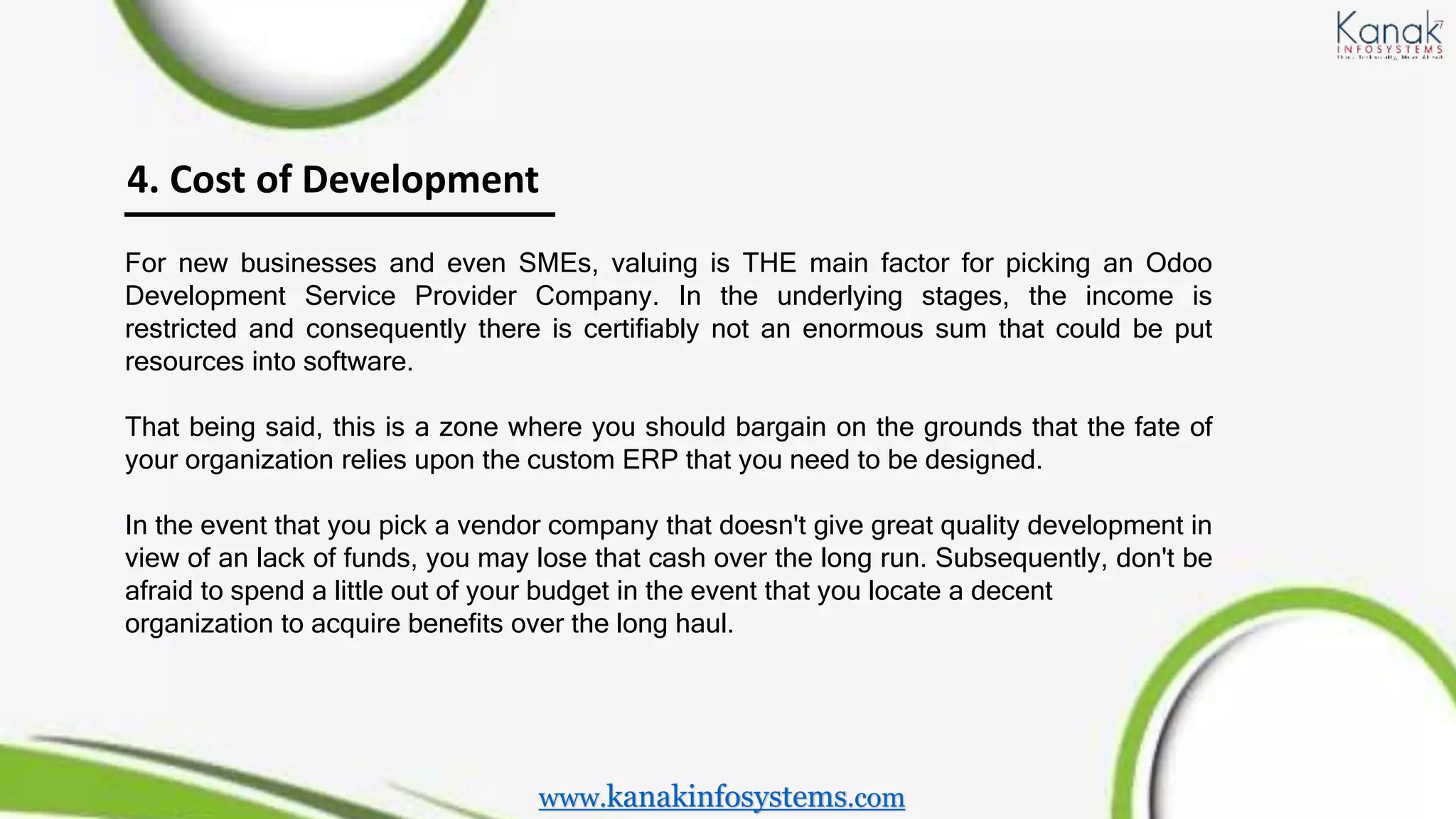4. Cost of Development
For new businesses and even SMEs, valuing is THE main factor for picking an Odoo
Development Service Provider Company. In the underlying stages, the income is
restricted and consequently there is certifiably not an enormous sum that could be put
resources into software.
That being said, this is a zone where you should bargain on the grounds that the fate of
your organization relies upon the custom ERP that you need to be designed.
In the event that you pick a vendor company that doesn't give great quality development in
view of an lack of funds, you may lose that cash over the long run. Subsequently, don't be
afraid to spend a little out of your budget in the event that you locate a decent
organization to acquire benefits over the long haul.
www.kanakinfosystems.com
 