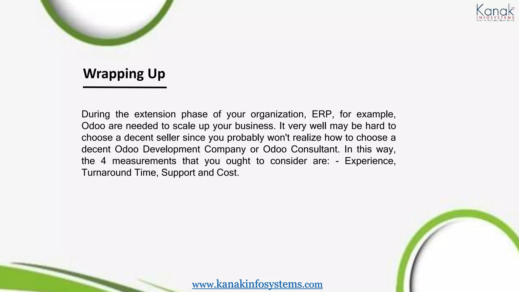 Wrapping Up
During the extension phase of your organization, ERP, for example,
Odoo are needed to scale up your business. It very well may be hard to
choose a decent seller since you probably won't realize how to choose a
decent Odoo Development Company or Odoo Consultant. In this way,
the 4 measurements that you ought to consider are: - Experience,
Turnaround Time, Support and Cost.
www.kanakinfosystems.com
 