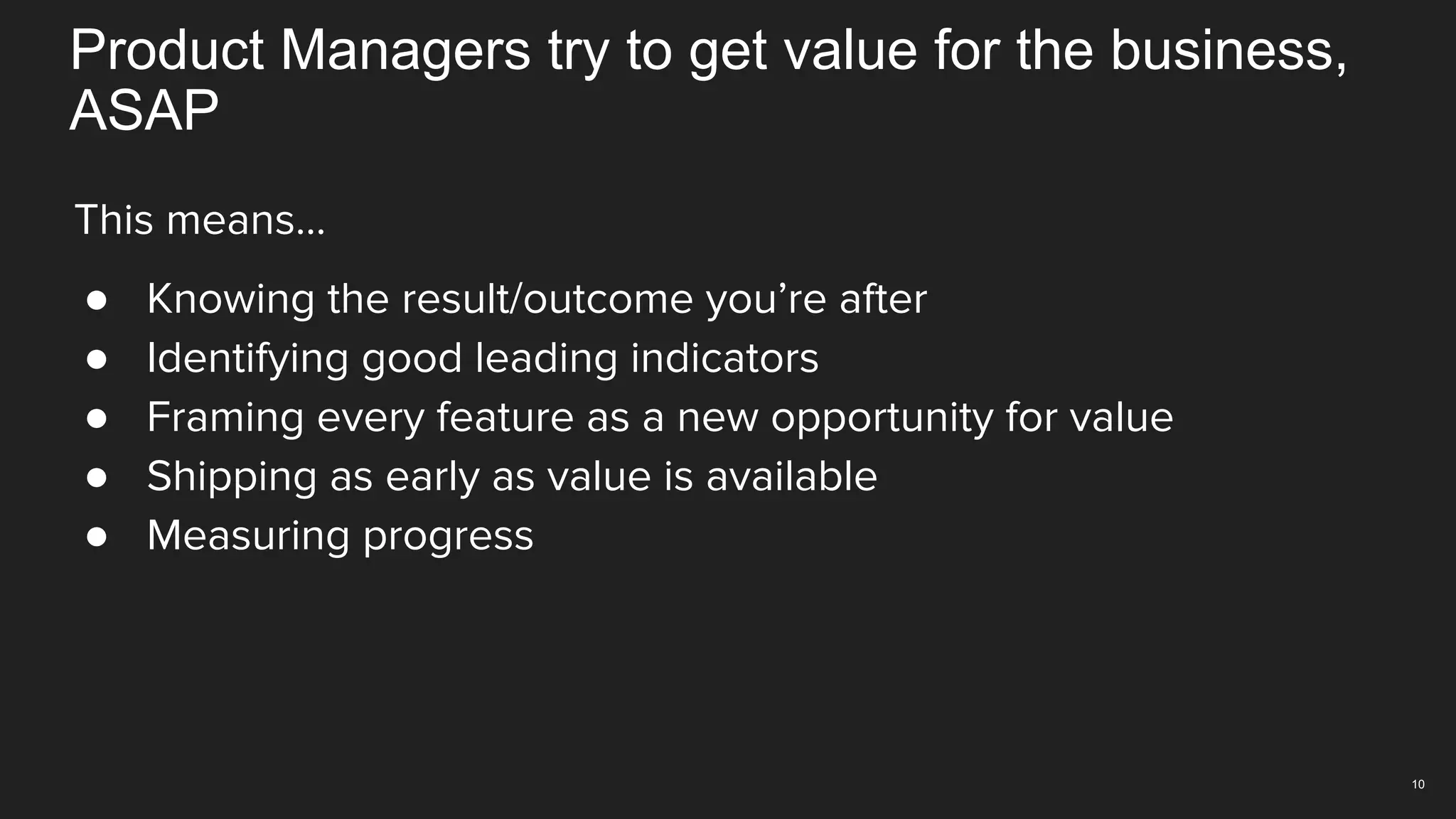 10
This means…
● Knowing the result/outcome you’re after
● Identifying good leading indicators
● Framing every feature as a new opportunity for value
● Shipping as early as value is available
● Measuring progress
Product Managers try to get value for the business,
ASAP
 