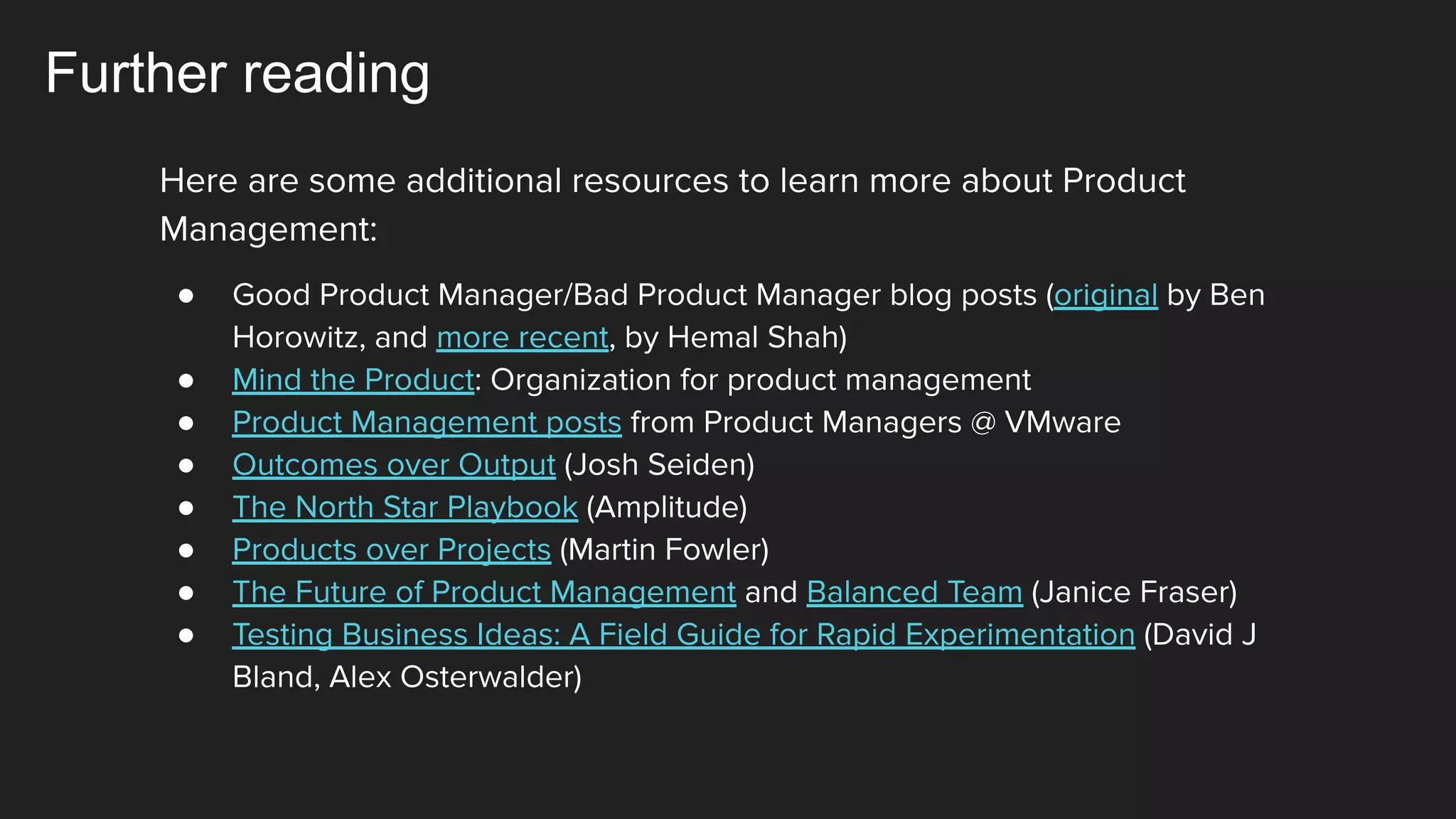 Further reading
Here are some additional resources to learn more about Product
Management:
● Good Product Manager/Bad Product Manager blog posts (original by Ben
Horowitz, and more recent, by Hemal Shah)
● Mind the Product: Organization for product management
● Product Management posts from Product Managers @ VMware
● Outcomes over Output (Josh Seiden)
● The North Star Playbook (Amplitude)
● Products over Projects (Martin Fowler)
● The Future of Product Management and Balanced Team (Janice Fraser)
● Testing Business Ideas: A Field Guide for Rapid Experimentation (David J
Bland, Alex Osterwalder)
 