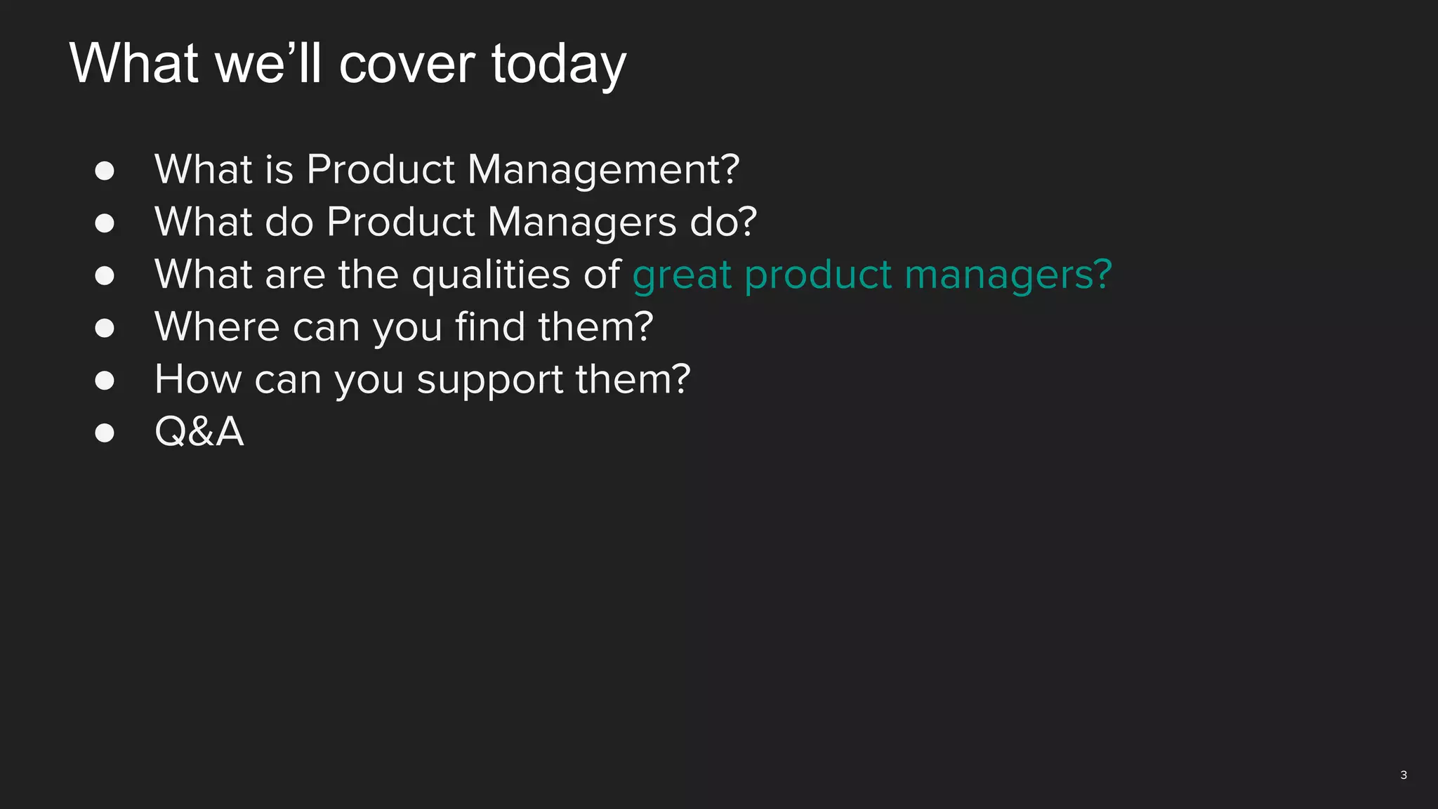3
What we’ll cover today
● What is Product Management?
● What do Product Managers do?
● What are the qualities of great product managers?
● Where can you ﬁnd them?
● How can you support them?
● Q&A
 