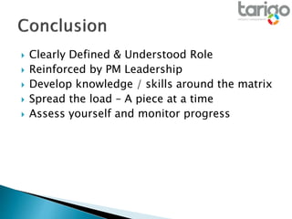  Clearly Defined & Understood Role
 Reinforced by PM Leadership
 Develop knowledge / skills around the matrix
 Spread the load – A piece at a time
 Assess yourself and monitor progress
 