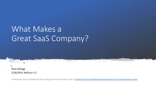 What Makes a
Great SaaS Company?
Dave Kellogg
2/28/2019, Revision 1.5
Presentation (and all Kellblog by Dave Kellogg materials) licensed under a Creative Commons Attribution-NonCommercial 4.0 International License.
 
